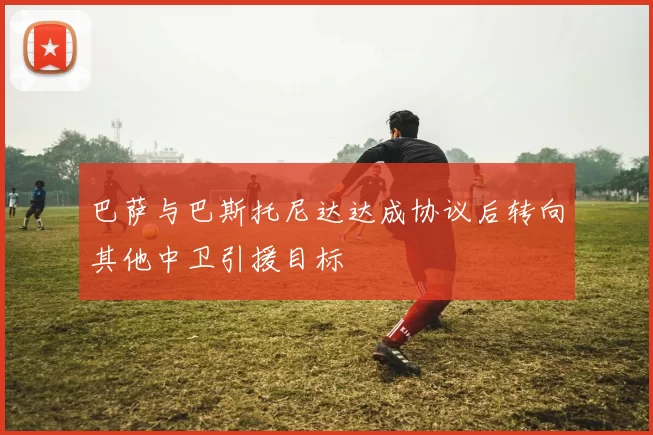 巴萨与巴斯托尼达达成协议后转向其他中卫引援目标