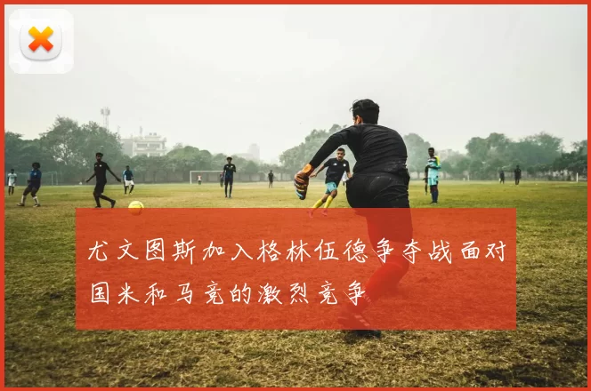 尤文图斯加入格林伍德争夺战面对国米和马竞的激烈竞争