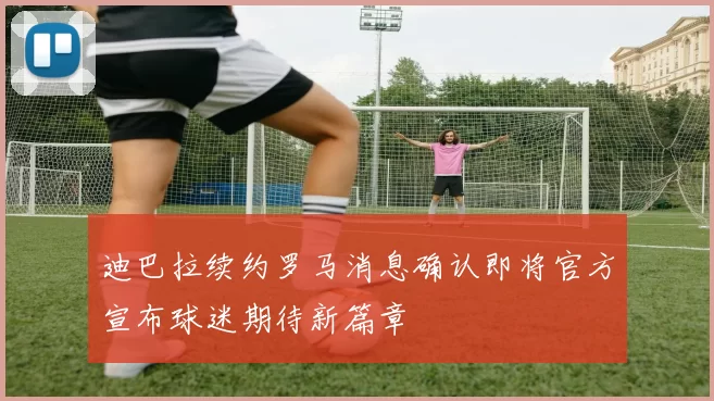 迪巴拉续约罗马消息确认即将官方宣布球迷期待新篇章