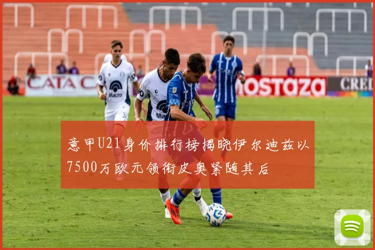 意甲U21身价排行榜揭晓伊尔迪兹以7500万欧元领衔皮奥紧随其后