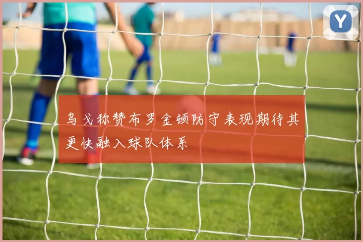 乌戈称赞布罗金顿防守表现期待其更快融入球队体系
