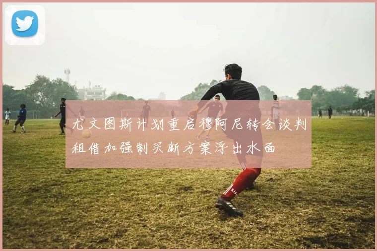 尤文图斯计划重启穆阿尼转会谈判租借加强制买断方案浮出水面