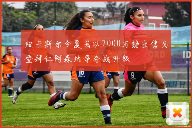 纽卡斯尔今夏或以7000万镑出售戈登拜仁阿森纳争夺战升级