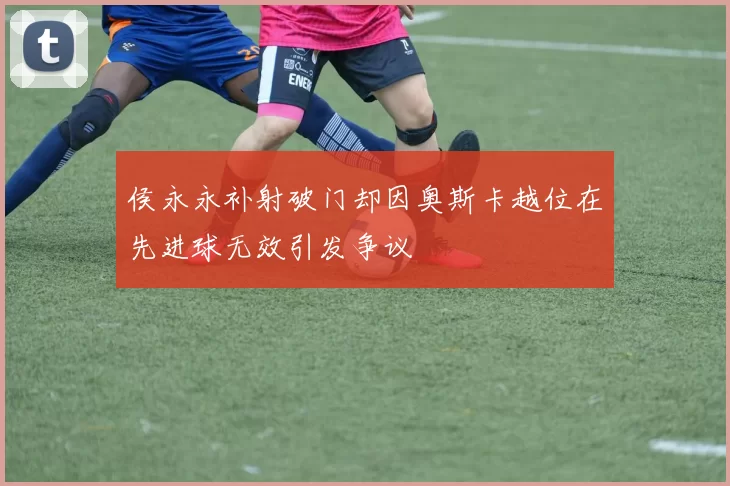 侯永永补射破门却因奥斯卡越位在先进球无效引发争议