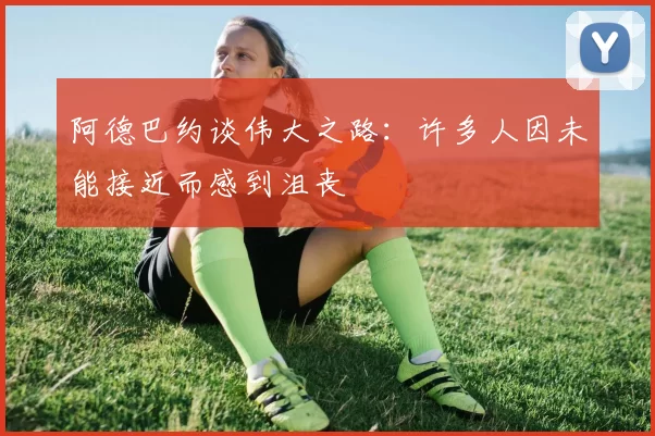 阿德巴约谈伟大之路：许多人因未能接近而感到沮丧