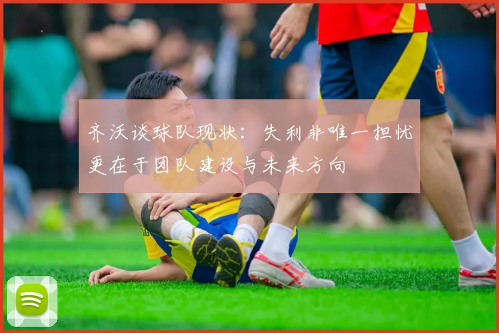齐沃谈球队现状：失利非唯一担忧更在于团队建设与未来方向