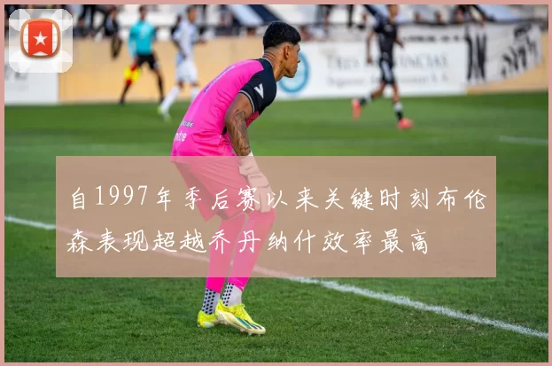 自1997年季后赛以来关键时刻布伦森表现超越乔丹纳什效率最高