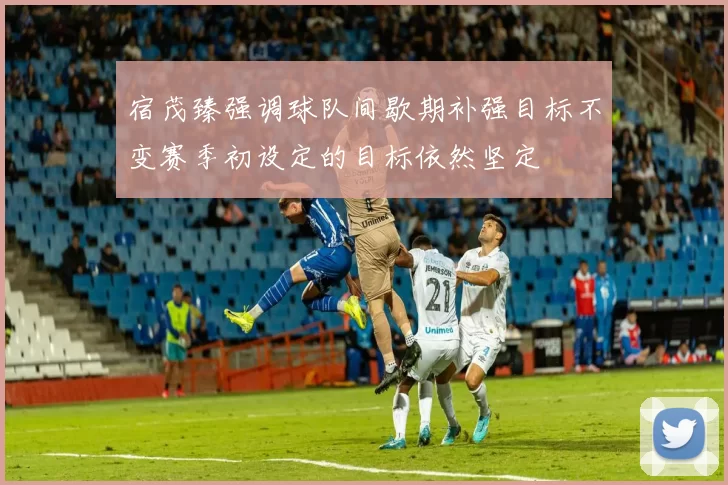 宿茂臻强调球队间歇期补强目标不变赛季初设定的目标依然坚定