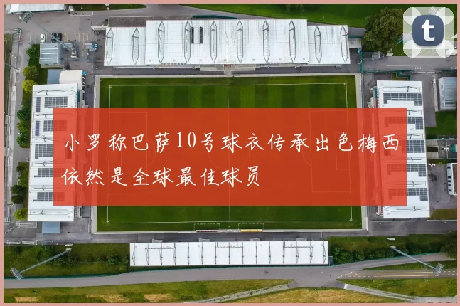 小罗称巴萨10号球衣传承出色梅西依然是全球最佳球员