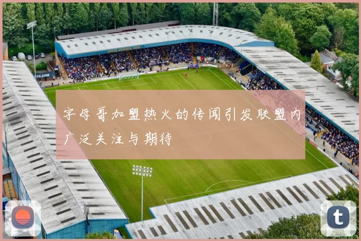 字母哥加盟热火的传闻引发联盟内广泛关注与期待