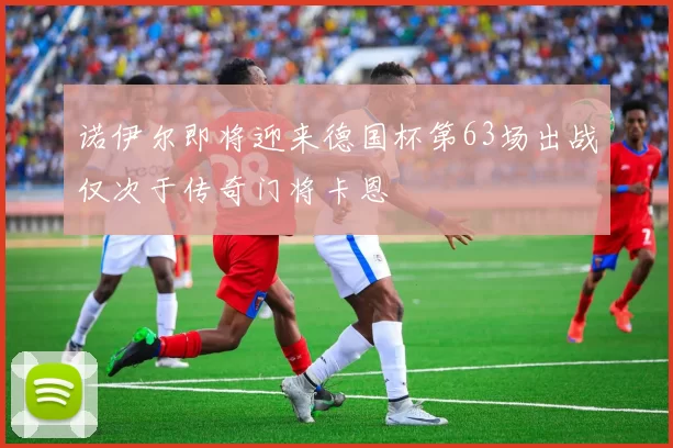 诺伊尔即将迎来德国杯第63场出战仅次于传奇门将卡恩