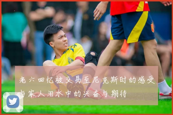 老六回忆被交易至尼克斯时的感受与家人泪水中的兴奋与期待